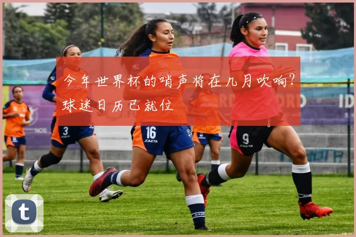 今年世界杯的哨声将在几月吹响?球迷日历已就位