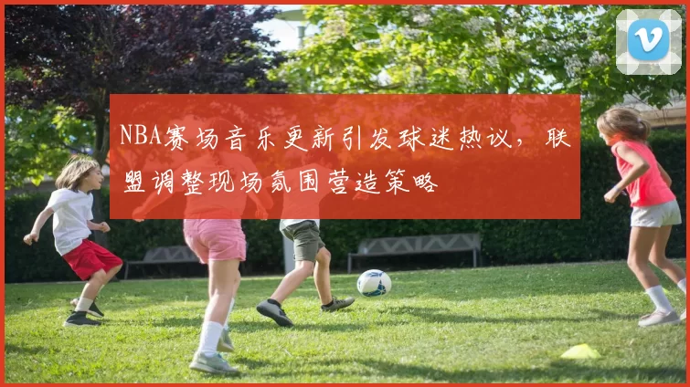 NBA赛场音乐更新引发球迷热议，联盟调整现场氛围营造策略