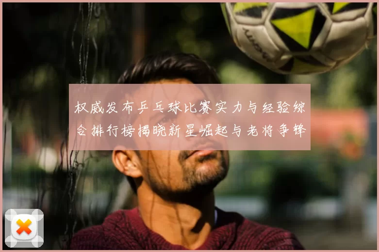 权威发布乒乓球比赛实力与经验综合排行榜揭晓新星崛起与老将争锋