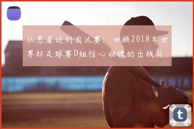 从悬崖边到淘汰赛：回顾2018年世界杯足球赛D组惊心动魄的出线日
