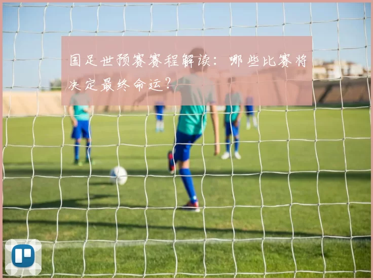 国足世预赛赛程解读:哪些比赛将决定最终命运?