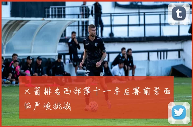 火箭排名西部第十一季后赛前景面临严峻挑战