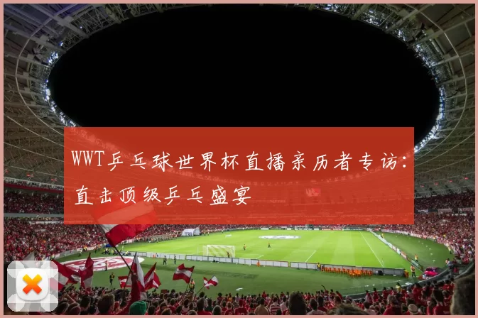 WWT乒乓球世界杯直播亲历者专访：直击顶级乒乓盛宴