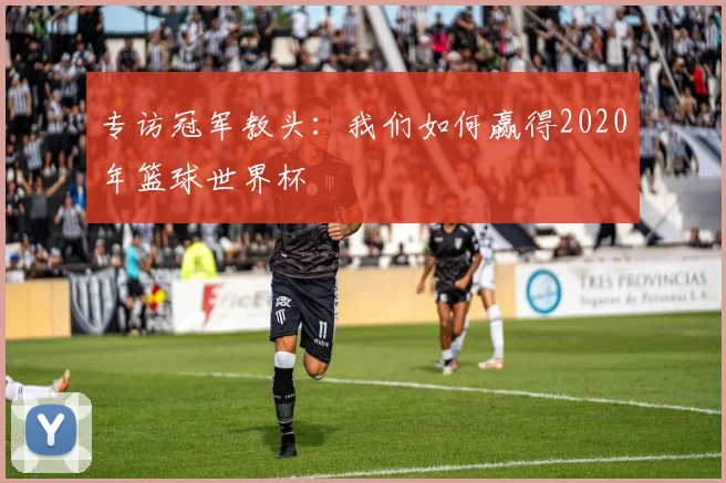 专访冠军教头：我们如何赢得2020年篮球世界杯