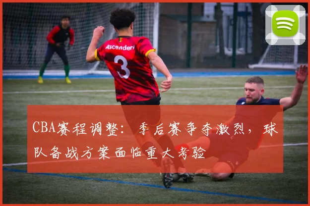 CBA赛程调整：季后赛争夺激烈，球队备战方案面临重大考验