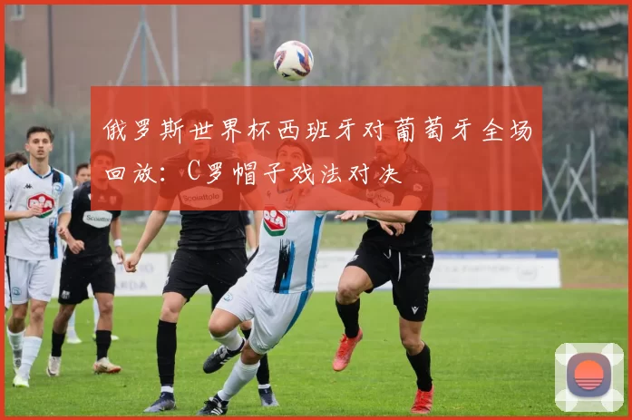 俄罗斯世界杯西班牙对葡萄牙全场回放：C罗帽子戏法对决