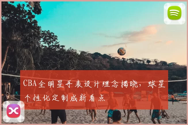 CBA全明星手表设计理念揭晓，球星个性化定制成新看点