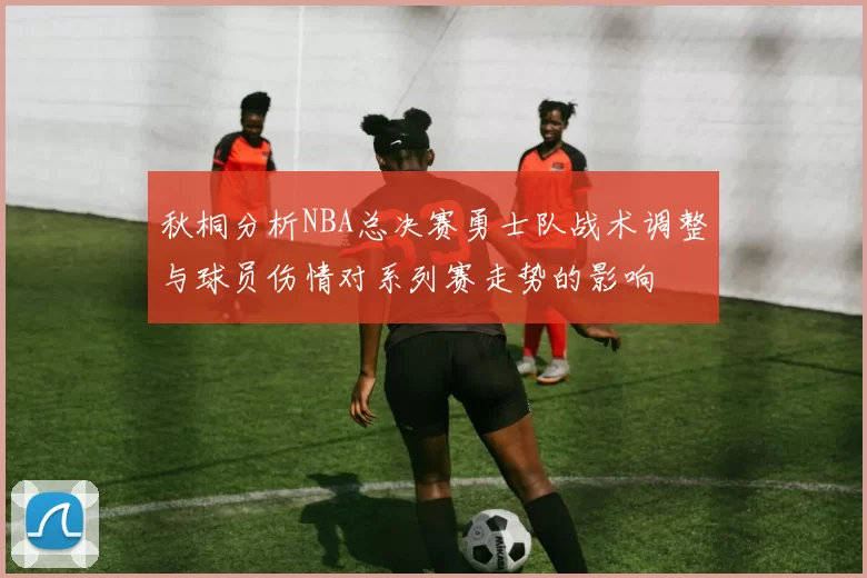 秋桐分析NBA总决赛勇士队战术调整与球员伤情对系列赛走势的影响