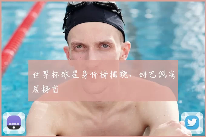 世界杯球星身价榜揭晓，姆巴佩高居榜首