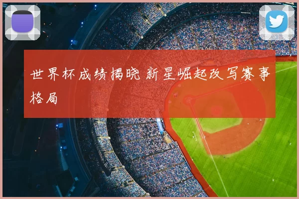 世界杯成绩揭晓 新星崛起改写赛事格局