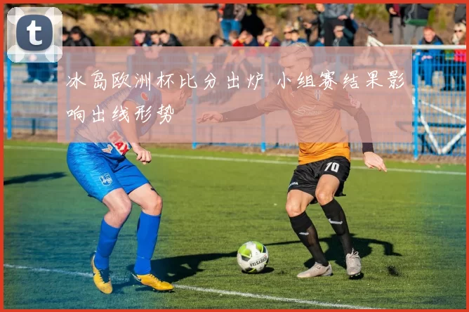 冰岛欧洲杯比分出炉 小组赛结果影响出线形势