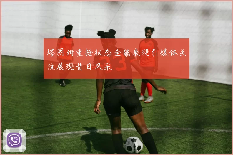 塔图姆重拾状态全能表现引媒体关注展现昔日风采