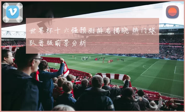 世界杯十六强预测排名揭晓 热门球队晋级前景分析