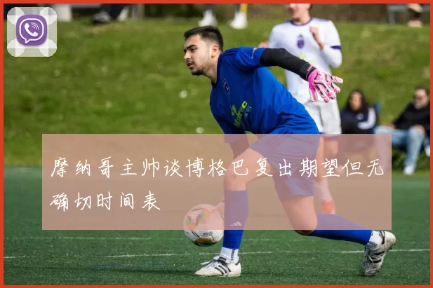 摩纳哥主帅谈博格巴复出期望但无确切时间表
