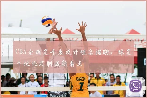 CBA全明星手表设计理念揭晓,球星个性化定制成新看点